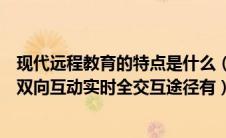 现代远程教育的特点是什么（现代远程教育的特点教育过程双向互动实时全交互途径有）