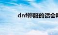 dnf停服的话会咋办（dnf停服）