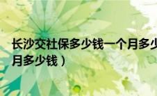 长沙交社保多少钱一个月多少钱啊（长沙交社保多少钱一个月多少钱）