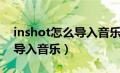 inshot怎么导入音乐苹果手机（inshot怎么导入音乐）