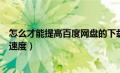 怎么才能提高百度网盘的下载速度（怎样提高百度网盘下载速度）