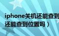 iphone关机还能查到定位吗（iphone关机了还能查到位置吗）