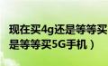 现在买4g还是等等买5g手机好（现在买4G还是等等买5G手机）