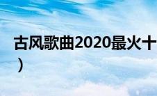 古风歌曲2020最火十大古风（古风歌曲2020）