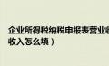 企业所得税纳税申报表营业收入怎么填（报企业所得税营业收入怎么填）