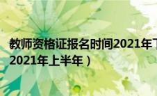 教师资格证报名时间2021年下上半年（教师资格证报名时间2021年上半年）