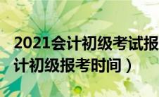 2021会计初级考试报名截止时间（2021年会计初级报考时间）