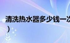 清洗热水器多少钱一次（清洗电热水器多少钱）