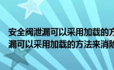 安全阀泄漏可以采用加载的方法来消除是对是错（安全阀泄漏可以采用加载的方法来消除）