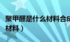 聚甲醛是什么材料合成的物质（聚甲醛是什么材料）