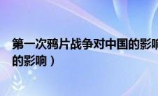 第一次鸦片战争对中国的影响初中（第一次鸦片战争对中国的影响）