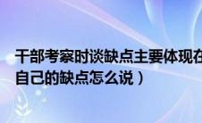 干部考察时谈缺点主要体现在哪方面（提拔干部考察谈话时自己的缺点怎么说）