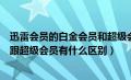 迅雷会员的白金会员和超级会员有什么区别（迅雷白金会员跟超级会员有什么区别）