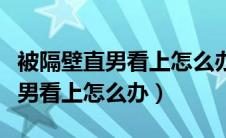 被隔壁直男看上怎么办完整版下载（被隔壁直男看上怎么办）