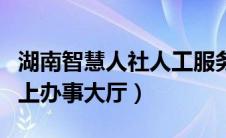 湖南智慧人社人工服务电话（湖南智慧人社网上办事大厅）