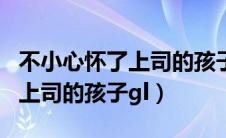 不小心怀了上司的孩子gl是什么（不小心怀了上司的孩子gl）