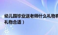 幼儿园毕业送老师什么礼物有意义（幼儿园毕业送老师什么礼物合适）