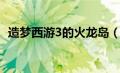 造梦西游3的火龙岛（造梦西游3火龙岛在）