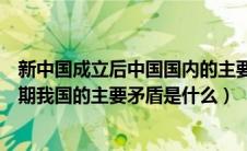 新中国成立后中国国内的主要矛盾是（新中国成立后各个时期我国的主要矛盾是什么）