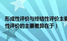 形成性评价与终结性评价主要差异在于（形成性评价和终结性评价的主要差异在于）