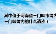 其中位于河南省三门峡市境内的什么一级（其中位于河南省三门峡境内的什么遗迹）