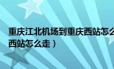 重庆江北机场到重庆西站怎么坐地铁（重庆江北机场到重庆西站怎么走）