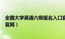 全国大学英语六级报名入口官网（全国大学生英语六级报名官网）