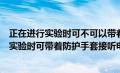 正在进行实验时可不可以带着防护手套接听电话（正在进行实验时可带着防护手套接听电话对吗）