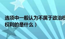 选项中一般认为不属于政治权利的是（一般认为不属于政治权利的是什么）