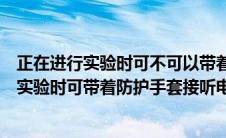 正在进行实验时可不可以带着防护手套接听电话（正在进行实验时可带着防护手套接听电话对吗）