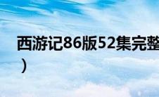 西游记86版52集完整版（西游记一共有几集）