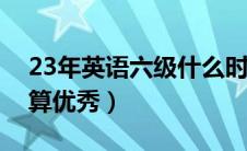 23年英语六级什么时候出成绩（六级多少分算优秀）