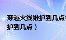 穿越火线维护到几点今天2021（穿越火线维护到几点）