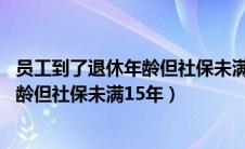 员工到了退休年龄但社保未满15年怎么算（员工到了退休年龄但社保未满15年）