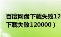 百度网盘下载失败120000怎么办（百度网盘下载失败120000）