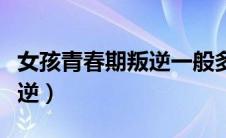 女孩青春期叛逆一般多长时间（女孩青春期叛逆）