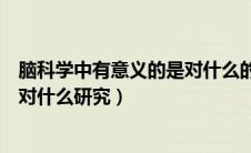 脑科学中有意义的是对什么的研究（脑科学中最有意义的是对什么研究）