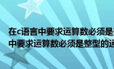 在c语言中要求运算数必须是整型的运算符是什么（在c语言中要求运算数必须是整型的运算符是）