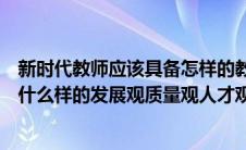 新时代教师应该具备怎样的教师观（新时代的教师应该树立什么样的发展观质量观人才观）