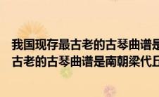 我国现存最古老的古琴曲谱是南朝梁代丘明所传吗（我国最古老的古琴曲谱是南朝梁代丘明所传的什么）