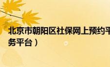 北京市朝阳区社保网上预约平台（北京市朝阳区社保网上服务平台）