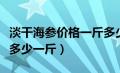 淡干海参价格一斤多少钱正常（淡干海参价格多少一斤）