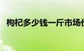 枸杞多少钱一斤市场价（枸杞多少钱一斤）