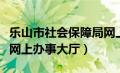 乐山市社会保障局网上大厅（乐山市社会保障网上办事大厅）