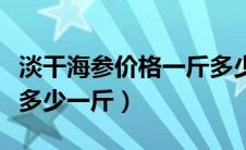 淡干海参价格一斤多少钱正常（淡干海参价格多少一斤）