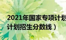 2021年国家专项计划录取分数线（国家专项计划招生分数线）