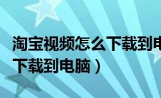 淘宝视频怎么下载到电脑上去（淘宝视频怎么下载到电脑）