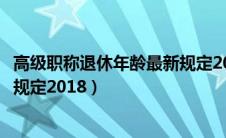 高级职称退休年龄最新规定2018年（高级职称退休年龄最新规定2018）