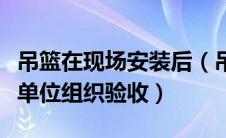 吊篮在现场安装后（吊篮安装完成后应由什么单位组织验收）