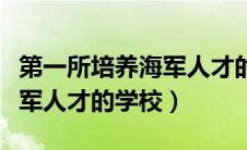 第一所培养海军人才的学校是（第一所培养海军人才的学校）